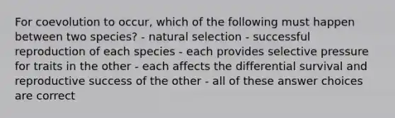 For coevolution to occur, which of the following must happen between two species? - natural selection - successful reproduction of each species - each provides selective pressure for traits in the other - each affects the differential survival and reproductive success of the other - all of these answer choices are correct