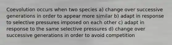 Coevolution occurs when two species a) change over successive generations in order to appear more similar b) adapt in response to selective pressures imposed on each other c) adapt in response to the same selective pressures d) change over successive generations in order to avoid competition