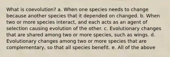 What is coevolution? a. When one species needs to change because another species that it depended on changed. b. When two or more species interact, and each acts as an agent of selection causing evolution of the other. c. Evolutionary changes that are shared among two or more species, such as wings. d. Evolutionary changes among two or more species that are complementary, so that all species benefit. e. All of the above