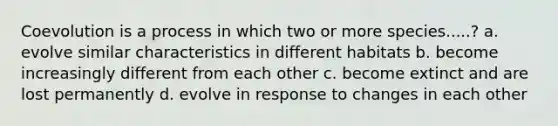 Coevolution is a process in which two or more species.....? a. evolve similar characteristics in different habitats b. become increasingly different from each other c. become extinct and are lost permanently d. evolve in response to changes in each other