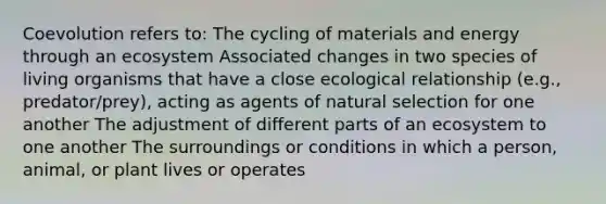 Coevolution refers to: The cycling of materials and energy through an ecosystem Associated changes in two species of living organisms that have a close ecological relationship (e.g., predator/prey), acting as agents of natural selection for one another The adjustment of different parts of an ecosystem to one another The surroundings or conditions in which a person, animal, or plant lives or operates