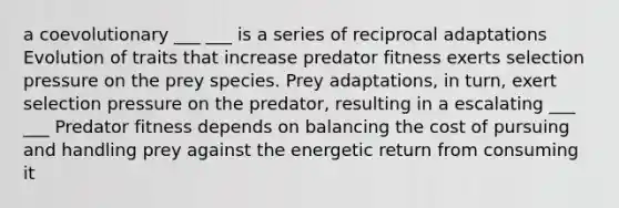 a coevolutionary ___ ___ is a series of reciprocal adaptations Evolution of traits that increase predator fitness exerts selection pressure on the prey species. Prey adaptations, in turn, exert selection pressure on the predator, resulting in a escalating ___ ___ Predator fitness depends on balancing the cost of pursuing and handling prey against the energetic return from consuming it