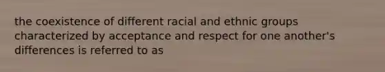 the coexistence of different racial and ethnic groups characterized by acceptance and respect for one another's differences is referred to as