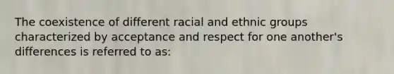 The coexistence of different racial and ethnic groups characterized by acceptance and respect for one another's differences is referred to as: