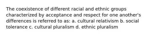 The coexistence of different racial and ethnic groups characterized by acceptance and respect for one another's differences is referred to as: a. cultural relativism b. social tolerance c. cultural pluralism d. ethnic pluralism