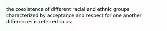 the coexistence of different racial and ethnic groups characterized by acceptance and respect for one another differences is referred to as: