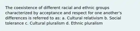 The coexistence of different racial and ethnic groups characterized by acceptance and respect for one another's differences is referred to as: a. Cultural relativism b. Social tolerance c. Cultural pluralism d. Ethnic pluralism