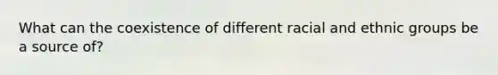 What can the coexistence of different racial and ethnic groups be a source of?