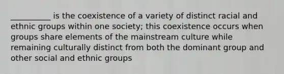 __________ is the coexistence of a variety of distinct racial and ethnic groups within one society; this coexistence occurs when groups share elements of the mainstream culture while remaining culturally distinct from both the dominant group and other social and ethnic groups