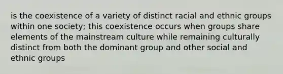 is the coexistence of a variety of distinct racial and ethnic groups within one society; this coexistence occurs when groups share elements of the mainstream culture while remaining culturally distinct from both the dominant group and other social and ethnic groups