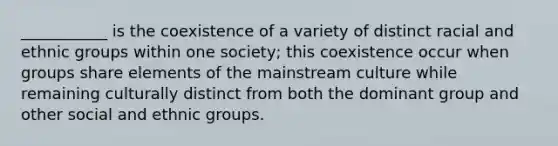 ___________ is the coexistence of a variety of distinct racial and ethnic groups within one society; this coexistence occur when groups share elements of the mainstream culture while remaining culturally distinct from both the dominant group and other social and ethnic groups.