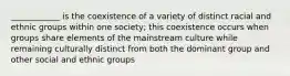 ____________ is the coexistence of a variety of distinct racial and ethnic groups within one society; this coexistence occurs when groups share elements of the mainstream culture while remaining culturally distinct from both the dominant group and other social and ethnic groups