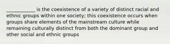 ____________ is the coexistence of a variety of distinct racial and ethnic groups within one society; this coexistence occurs when groups share elements of the mainstream culture while remaining culturally distinct from both the dominant group and other social and ethnic groups