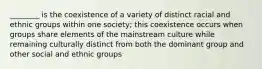 ________ is the coexistence of a variety of distinct racial and ethnic groups within one society; this coexistence occurs when groups share elements of the mainstream culture while remaining culturally distinct from both the dominant group and other social and ethnic groups