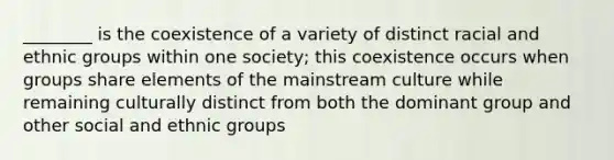 ________ is the coexistence of a variety of distinct racial and ethnic groups within one society; this coexistence occurs when groups share elements of the mainstream culture while remaining culturally distinct from both the dominant group and other social and ethnic groups