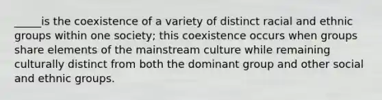 _____is the coexistence of a variety of distinct racial and ethnic groups within one society; this coexistence occurs when groups share elements of the mainstream culture while remaining culturally distinct from both the dominant group and other social and ethnic groups.