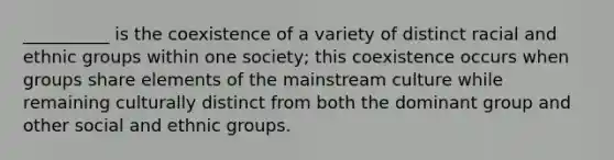 ​__________ is the coexistence of a variety of distinct racial and ethnic groups within one society; this coexistence occurs when groups share elements of the mainstream culture while remaining culturally distinct from both the dominant group and other social and ethnic groups.​