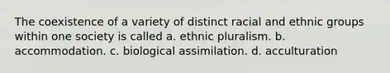 The coexistence of a variety of distinct racial and ethnic groups within one society is called a. ethnic pluralism. b. accommodation. c. biological assimilation. d. acculturation