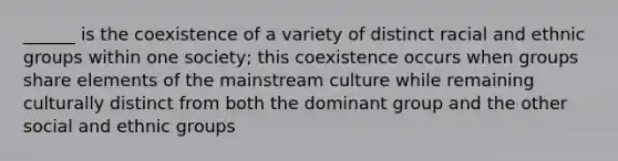 ______ is the coexistence of a variety of distinct racial and ethnic groups within one society; this coexistence occurs when groups share elements of the mainstream culture while remaining culturally distinct from both the dominant group and the other social and ethnic groups