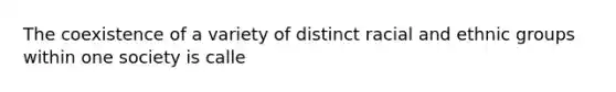 The coexistence of a variety of distinct racial and ethnic groups within one society is calle