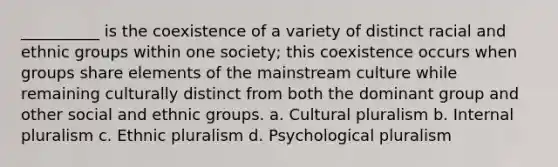 __________ is the coexistence of a variety of distinct racial and ethnic groups within one society; this coexistence occurs when groups share elements of the mainstream culture while remaining culturally distinct from both the dominant group and other social and ethnic groups.​ a. ​Cultural pluralism b. ​Internal pluralism c. ​Ethnic pluralism d. ​Psychological pluralism