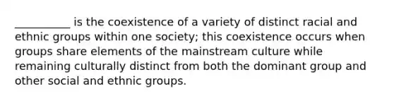 __________ is the coexistence of a variety of distinct racial and ethnic groups within one society; this coexistence occurs when groups share elements of the mainstream culture while remaining culturally distinct from both the dominant group and other social and ethnic groups.