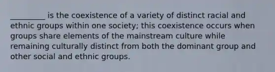 _________ is the coexistence of a variety of distinct racial and ethnic groups within one society; this coexistence occurs when groups share elements of the mainstream culture while remaining culturally distinct from both the dominant group and other social and ethnic groups.​