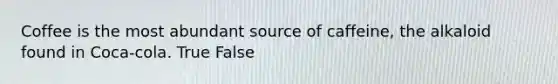Coffee is the most abundant source of caffeine, the alkaloid found in Coca-cola. True False
