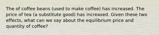 The of coffee beans (used to make coffee) has increased. The price of tea (a substitute good) has increased. Given these two effects, what can we say about the equilibrium price and quantity of coffee?