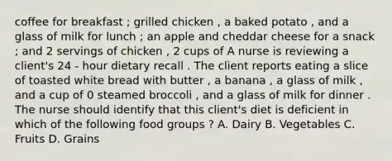 coffee for breakfast ; grilled chicken , a baked potato , and a glass of milk for lunch ; an apple and cheddar cheese for a snack ; and 2 servings of chicken , 2 cups of A nurse is reviewing a client's 24 - hour dietary recall . The client reports eating a slice of toasted white bread with butter , a banana , a glass of milk , and a cup of 0 steamed broccoli , and a glass of milk for dinner . The nurse should identify that this client's diet is deficient in which of the following food groups ? A. Dairy B. Vegetables C. Fruits D. Grains