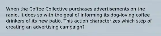 When the Coffee Collective purchases advertisements on the radio, it does so with the goal of informing its dog-loving coffee drinkers of its new patio. This action characterizes which step of creating an advertising campaign?