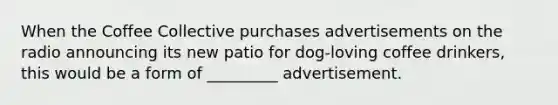 When the Coffee Collective purchases advertisements on the radio announcing its new patio for dog-loving coffee drinkers, this would be a form of _________ advertisement.