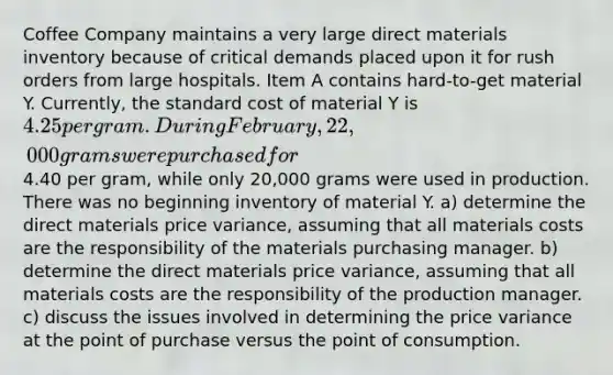 Coffee Company maintains a very large direct materials inventory because of critical demands placed upon it for rush orders from large hospitals. Item A contains hard-to-get material Y. Currently, the standard cost of material Y is 4.25 per gram. During February, 22,000 grams were purchased for4.40 per gram, while only 20,000 grams were used in production. There was no beginning inventory of material Y. a) determine the direct materials price variance, assuming that all materials costs are the responsibility of the materials purchasing manager. b) determine the direct materials price variance, assuming that all materials costs are the responsibility of the production manager. c) discuss the issues involved in determining the price variance at the point of purchase versus the point of consumption.