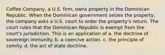 Coffee Company, a U.S. firm, owns property in the Dominican Republic. When the Dominican government seizes the property, the company asks a U.S. court to order the property's return. The court rules that the Dominican Republic is exempt from the court's jurisdiction. This is an application of a. the doctrine of sovereign immunity. b. a coercive action. c. the principle of comity. d. the act of state doctrine.