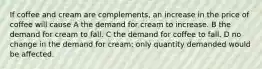 If coffee and cream are complements, an increase in the price of coffee will cause A the demand for cream to increase. B the demand for cream to fall. C the demand for coffee to fall. D no change in the demand for cream; only quantity demanded would be affected.