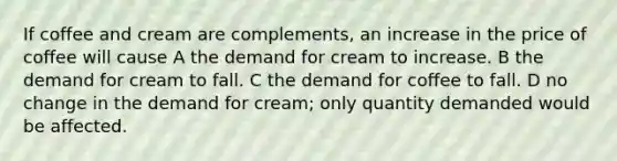 If coffee and cream are complements, an increase in the price of coffee will cause A the demand for cream to increase. B the demand for cream to fall. C the demand for coffee to fall. D no change in the demand for cream; only quantity demanded would be affected.