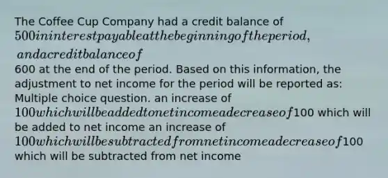 The Coffee Cup Company had a credit balance of 500 in interest payable at the beginning of the period, and a credit balance of600 at the end of the period. Based on this information, the adjustment to net income for the period will be reported as: Multiple choice question. an increase of 100 which will be added to net income a decrease of100 which will be added to net income an increase of 100 which will be subtracted from net income a decrease of100 which will be subtracted from net income