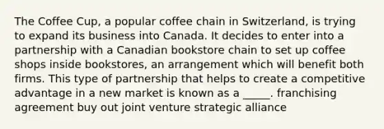 The Coffee Cup, a popular coffee chain in Switzerland, is trying to expand its business into Canada. It decides to enter into a partnership with a Canadian bookstore chain to set up coffee shops inside bookstores, an arrangement which will benefit both firms. This type of partnership that helps to create a competitive advantage in a new market is known as a _____. franchising agreement buy out joint venture strategic alliance