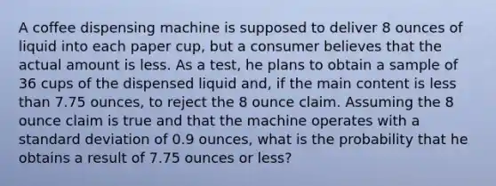 A coffee dispensing machine is supposed to deliver 8 ounces of liquid into each paper cup, but a consumer believes that the actual amount is less. As a test, he plans to obtain a sample of 36 cups of the dispensed liquid and, if the main content is less than 7.75 ounces, to reject the 8 ounce claim. Assuming the 8 ounce claim is true and that the machine operates with a standard deviation of 0.9 ounces, what is the probability that he obtains a result of 7.75 ounces or less?