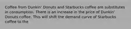 Coffee from Dunkin' Donuts and Starbucks coffee are substitutes in consumption. There is an increase in the price of Dunkin' Donuts coffee. This will shift the demand curve of Starbucks coffee to the