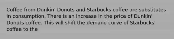 Coffee from Dunkin' Donuts and Starbucks coffee are substitutes in consumption. There is an increase in the price of Dunkin' Donuts coffee. This will shift the demand curve of Starbucks coffee to the