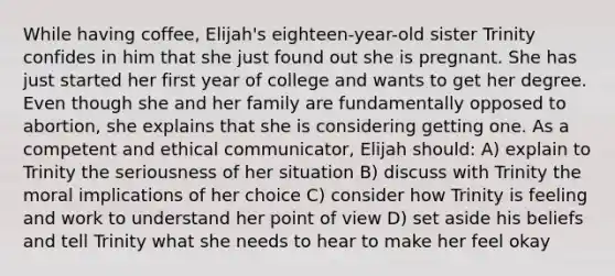 While having coffee, Elijah's eighteen-year-old sister Trinity confides in him that she just found out she is pregnant. She has just started her first year of college and wants to get her degree. Even though she and her family are fundamentally opposed to abortion, she explains that she is considering getting one. As a competent and ethical communicator, Elijah should: A) explain to Trinity the seriousness of her situation B) discuss with Trinity the moral implications of her choice C) consider how Trinity is feeling and work to understand her point of view D) set aside his beliefs and tell Trinity what she needs to hear to make her feel okay