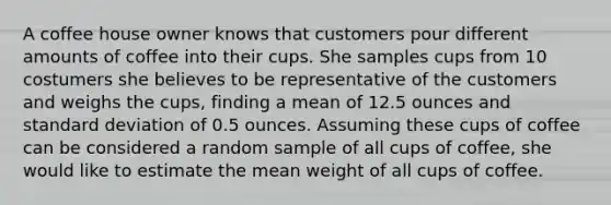 A coffee house owner knows that customers pour different amounts of coffee into their cups. She samples cups from 10 costumers she believes to be representative of the customers and weighs the cups, finding a mean of 12.5 ounces and standard deviation of 0.5 ounces. Assuming these cups of coffee can be considered a random sample of all cups of coffee, she would like to estimate the mean weight of all cups of coffee.