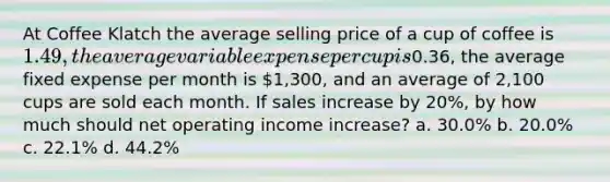 At Coffee Klatch the average selling price of a cup of coffee is 1.49, the average variable expense per cup is0.36, the average fixed expense per month is 1,300, and an average of 2,100 cups are sold each month. If sales increase by 20%, by how much should net operating income increase? a. 30.0% b. 20.0% c. 22.1% d. 44.2%