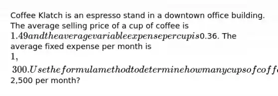 Coffee Klatch is an espresso stand in a downtown office building. The average selling price of a cup of coffee is 1.49 and the average variable expense per cup is0.36. The average fixed expense per month is 1,300. Use the formula method to determine how many cups of coffee would have to be sold to attain target profits of2,500 per month?