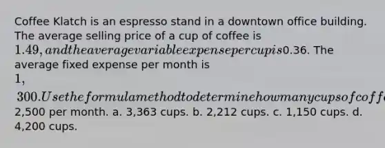 Coffee Klatch is an espresso stand in a downtown office building. The average selling price of a cup of coffee is 1.49, and the average variable expense per cup is0.36. The average fixed expense per month is 1,300. Use the formula method to determine how many cups of coffee would have to be sold to attain a target profit of2,500 per month. a. 3,363 cups. b. 2,212 cups. c. 1,150 cups. d. 4,200 cups.