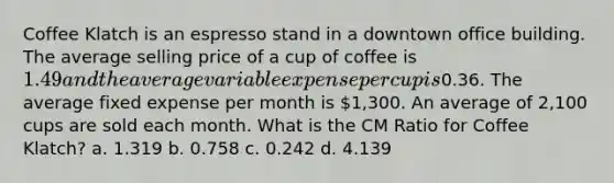 Coffee Klatch is an espresso stand in a downtown office building. The average selling price of a cup of coffee is 1.49 and the average variable expense per cup is0.36. The average fixed expense per month is 1,300. An average of 2,100 cups are sold each month. What is the CM Ratio for Coffee Klatch? a. 1.319 b. 0.758 c. 0.242 d. 4.139