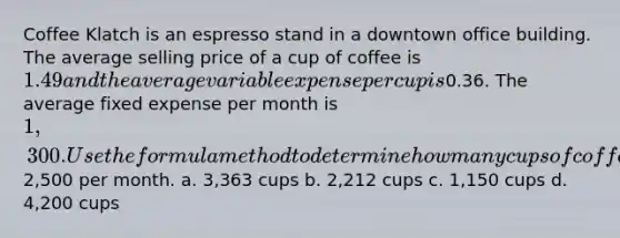 Coffee Klatch is an espresso stand in a downtown office building. The average selling price of a cup of coffee is 1.49 and the average variable expense per cup is0.36. The average fixed expense per month is 1,300. Use the formula method to determine how many cups of coffee would have to be sold to attain target profits of2,500 per month. a. 3,363 cups b. 2,212 cups c. 1,150 cups d. 4,200 cups