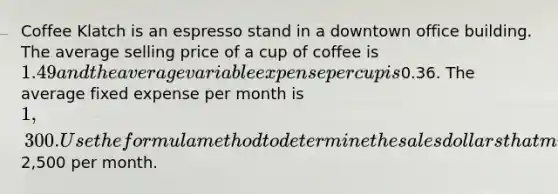 Coffee Klatch is an espresso stand in a downtown office building. The average selling price of a cup of coffee is 1.49 and the average variable expense per cup is0.36. The average fixed expense per month is 1,300. Use the formula method to determine the sales dollars that must be generated to attain target profits of2,500 per month.