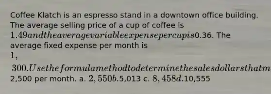 Coffee Klatch is an espresso stand in a downtown office building. The average selling price of a cup of coffee is 1.49 and the average variable expense per cup is0.36. The average fixed expense per month is 1,300. Use the formula method to determine the sales dollars that must be generated to attain target profits of2,500 per month. a. 2,550 b.5,013 c. 8,458 d.10,555